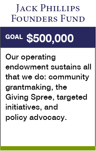 Jack Phillips Founders Fund. Goal: $500,000. Our operating endowment sustains all that we do: community grantmaking, the Giving Spree, targeted initiatives, and policy advocacy.