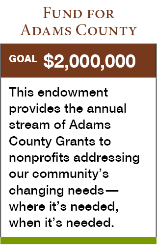 Fund for Adams County. Goal: $2,000,000. This endowment provides the annual stream of Adams County Grants to nonprofits addressing our community’s changing needs—where it’s needed, when it’s needed.